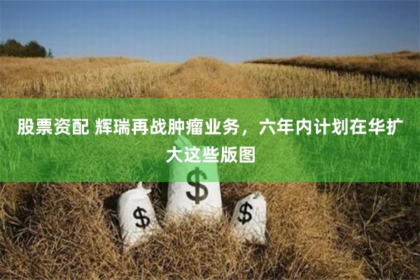 股票资配 辉瑞再战肿瘤业务，六年内计划在华扩大这些版图