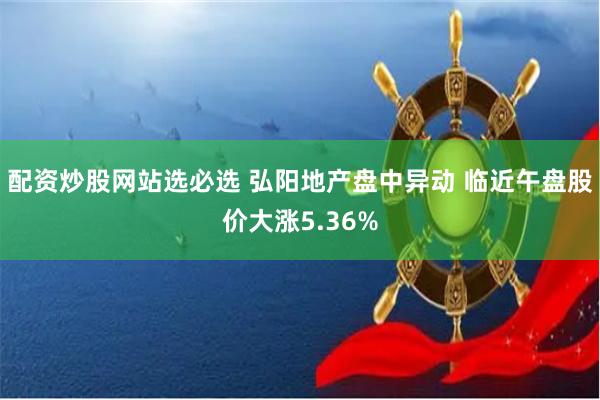 配资炒股网站选必选 弘阳地产盘中异动 临近午盘股价大涨5.36%