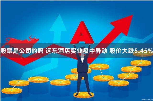 股票是公司的吗 远东酒店实业盘中异动 股价大跌5.45%