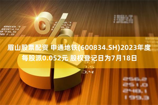 眉山股票配资 申通地铁(600834.SH)2023年度每股派0.052元 股权登记日为7月18日