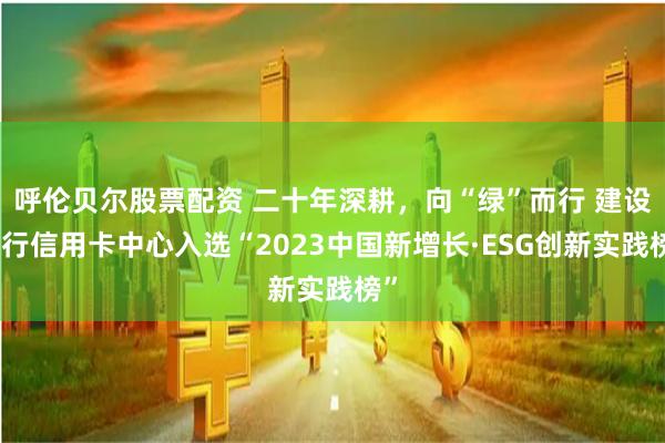 呼伦贝尔股票配资 二十年深耕，向“绿”而行 建设银行信用卡中心入选“2023中国新增长·ESG创新实践榜”