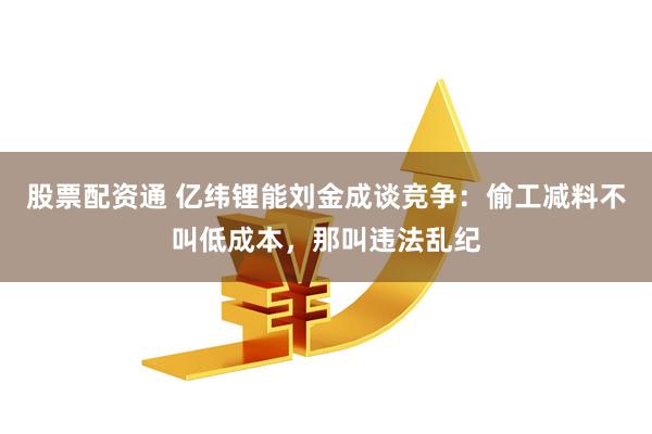 股票配资通 亿纬锂能刘金成谈竞争：偷工减料不叫低成本，那叫违法乱纪