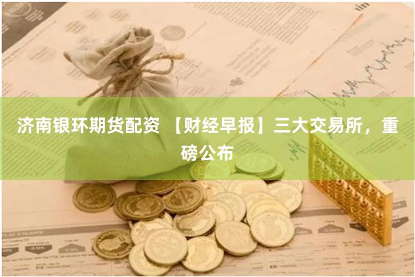 济南银环期货配资 【财经早报】三大交易所，重磅公布