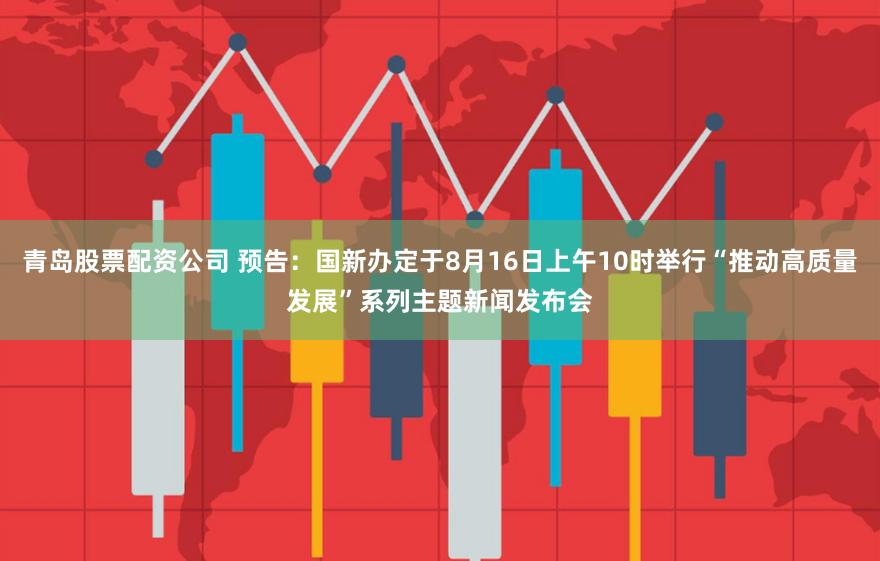 青岛股票配资公司 预告：国新办定于8月16日上午10时举行“推动高质量发展”系列主题新闻发布会