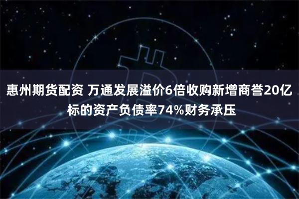 惠州期货配资 万通发展溢价6倍收购新增商誉20亿 标的资产负债率74%财务承压