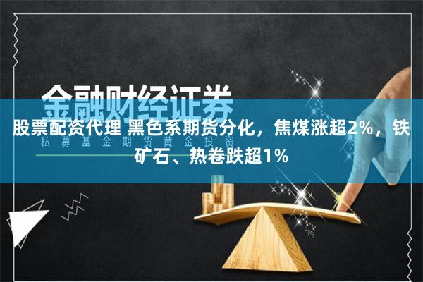 股票配资代理 黑色系期货分化，焦煤涨超2%，铁矿石、热卷跌超1%