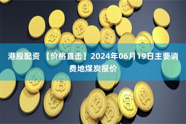 港股配资 【价格直击】2024年06月19日主要消费地煤炭报价