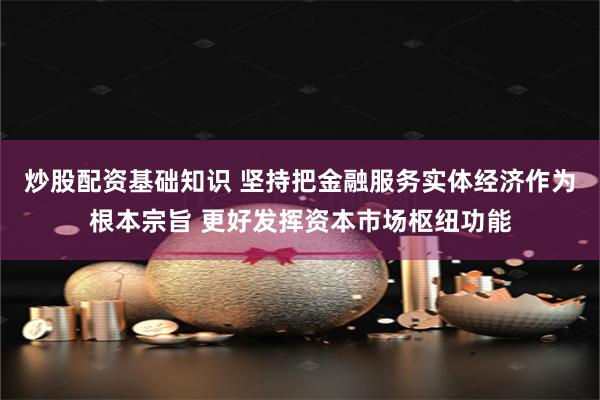 炒股配资基础知识 坚持把金融服务实体经济作为根本宗旨 更好发挥资本市场枢纽功能