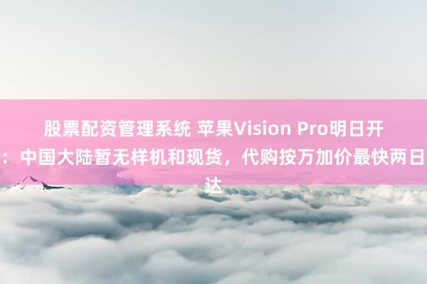 股票配资管理系统 苹果Vision Pro明日开售：中国大陆暂无样机和现货，代购按万加价最快两日达