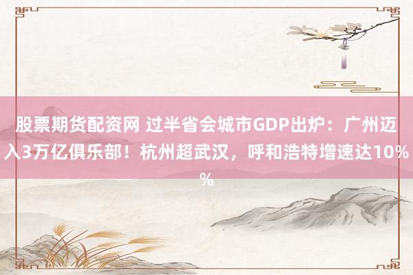 股票期货配资网 过半省会城市GDP出炉：广州迈入3万亿俱乐部！杭州超武汉，呼和浩特增速达10%