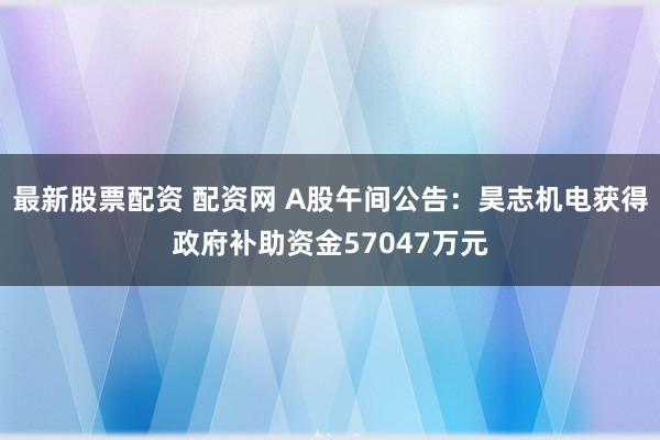 最新股票配资 配资网 A股午间公告：昊志机电获得政府补助资金57047万元