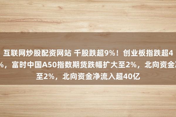 互联网炒股配资网站 千股跌超9%！创业板指跌超4% 沪指跌超3%，富时中国A50指数期货跌幅扩大至2%，北向资金净流入超40亿