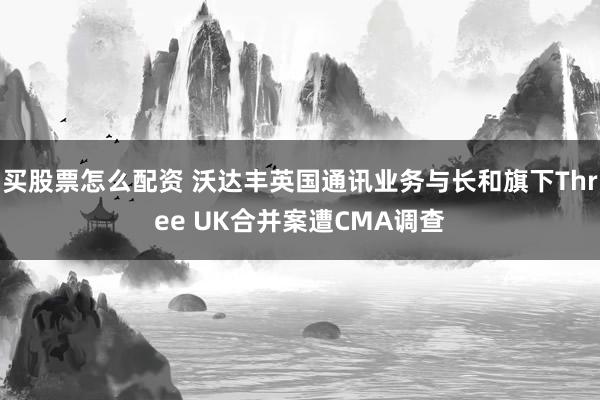 买股票怎么配资 沃达丰英国通讯业务与长和旗下Three UK合并案遭CMA调查