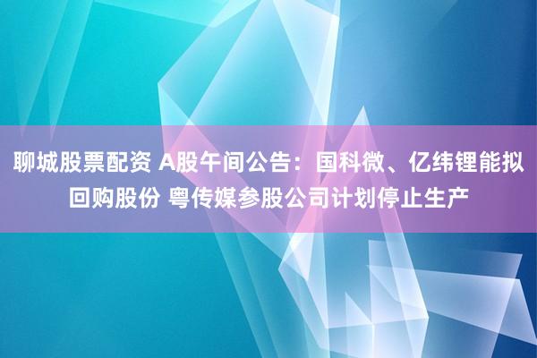 聊城股票配资 A股午间公告：国科微、亿纬锂能拟回购股份 粤传媒参股公司计划停止生产