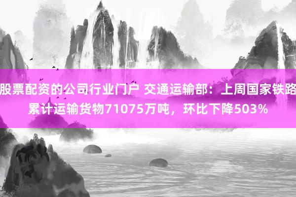 股票配资的公司行业门户 交通运输部：上周国家铁路累计运输货物71075万吨，环比下降503%