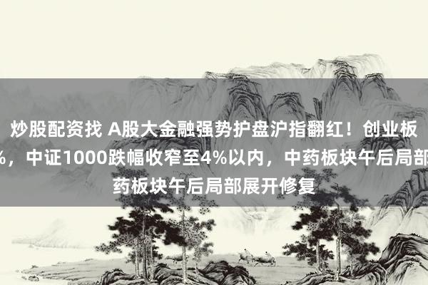 炒股配资找 A股大金融强势护盘沪指翻红！创业板指涨超3%，中证1000跌幅收窄至4%以内，中药板块午后局部展开修复