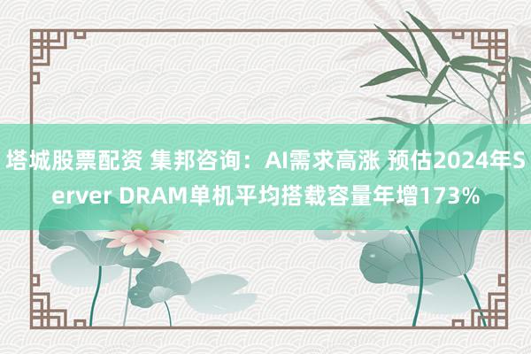 塔城股票配资 集邦咨询：AI需求高涨 预估2024年Server DRAM单机平均搭载容量年增173%