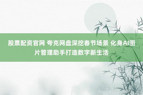 股票配资官网 夸克网盘深挖春节场景 化身AI图片管理助手打造数字新生活