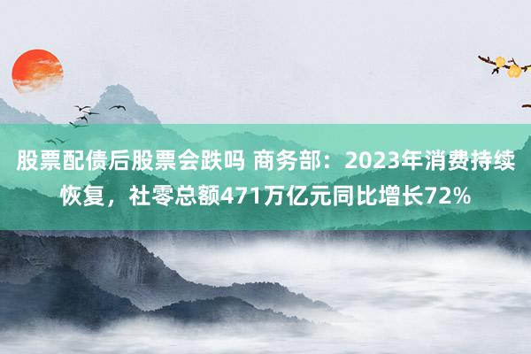 股票配债后股票会跌吗 商务部：2023年消费持续恢复，社零总额471万亿元同比增长72%