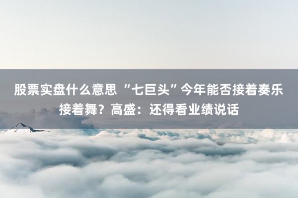 股票实盘什么意思 “七巨头”今年能否接着奏乐接着舞？高盛：还得看业绩说话