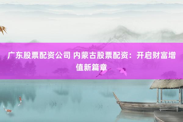 广东股票配资公司 内蒙古股票配资：开启财富增值新篇章