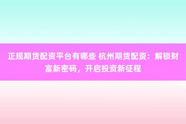 正规期货配资平台有哪些 杭州期货配资：解锁财富新密码，开启投资新征程