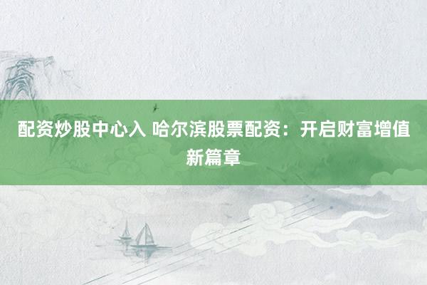 配资炒股中心入 哈尔滨股票配资：开启财富增值新篇章