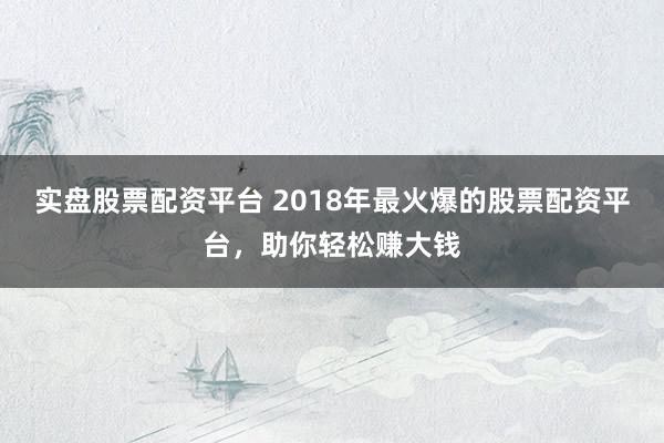 实盘股票配资平台 2018年最火爆的股票配资平台，助你轻松赚大钱