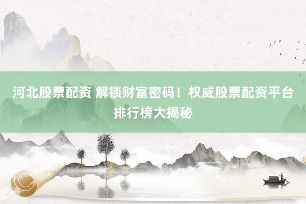 河北股票配资 解锁财富密码！权威股票配资平台排行榜大揭秘