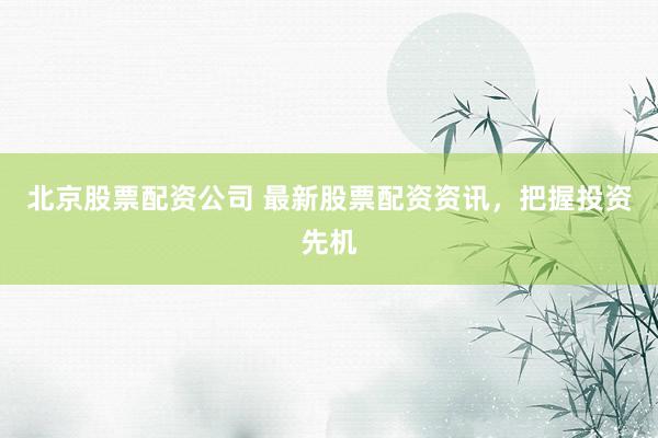 北京股票配资公司 最新股票配资资讯，把握投资先机