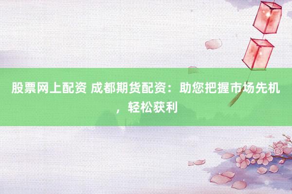 股票网上配资 成都期货配资：助您把握市场先机，轻松获利
