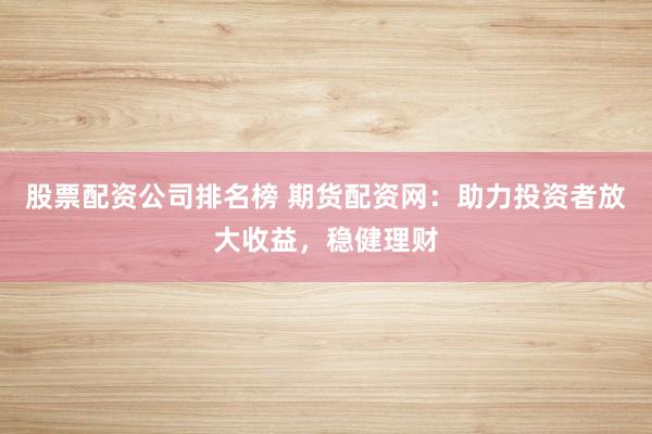股票配资公司排名榜 期货配资网：助力投资者放大收益，稳健理财