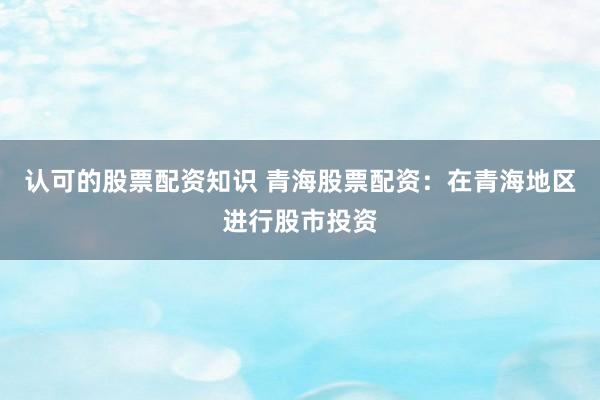 认可的股票配资知识 青海股票配资：在青海地区进行股市投资