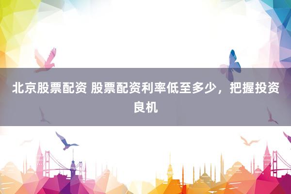北京股票配资 股票配资利率低至多少，把握投资良机