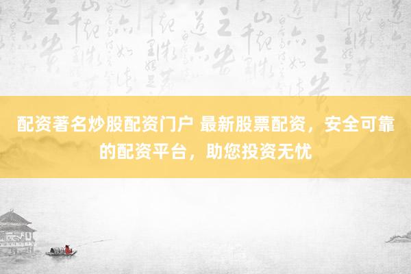配资著名炒股配资门户 最新股票配资，安全可靠的配资平台，助您投资无忧