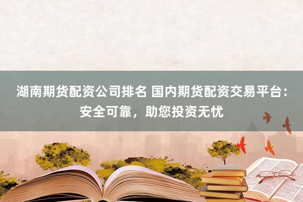 湖南期货配资公司排名 国内期货配资交易平台：安全可靠，助您投资无忧