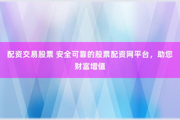 配资交易股票 安全可靠的股票配资网平台，助您财富增值