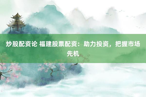 炒股配资论 福建股票配资：助力投资，把握市场先机