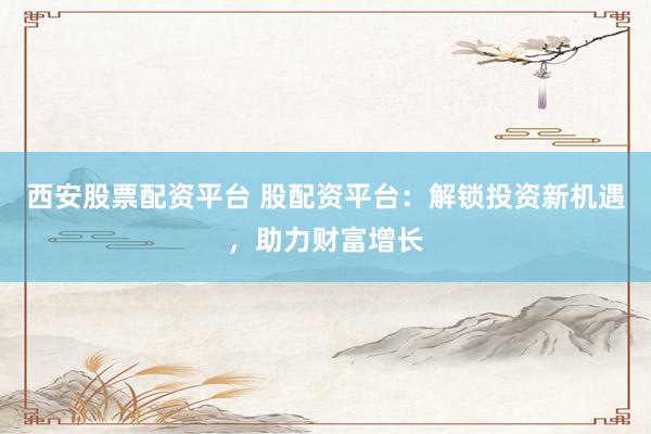 西安股票配资平台 股配资平台：解锁投资新机遇，助力财富增长