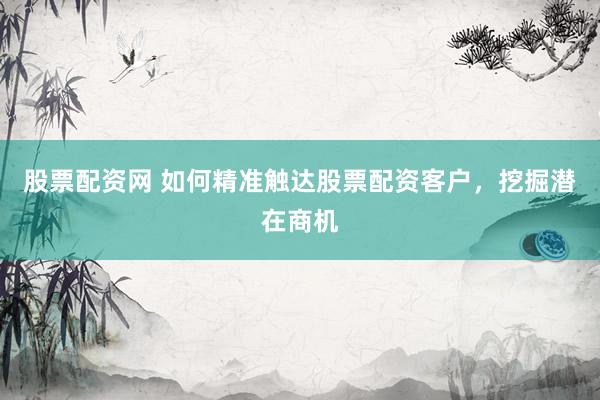 股票配资网 如何精准触达股票配资客户，挖掘潜在商机