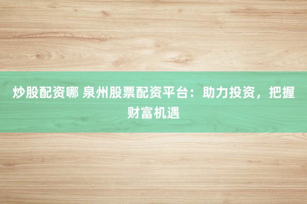 炒股配资哪 泉州股票配资平台：助力投资，把握财富机遇