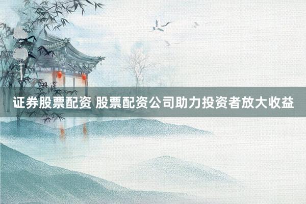 证券股票配资 股票配资公司助力投资者放大收益