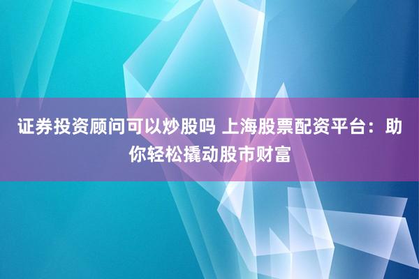 证券投资顾问可以炒股吗 上海股票配资平台：助你轻松撬动股市财富