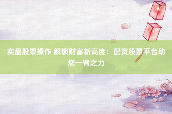 实盘股票操作 解锁财富新高度：配资股票平台助您一臂之力