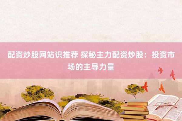 配资炒股网站识推荐 探秘主力配资炒股：投资市场的主导力量