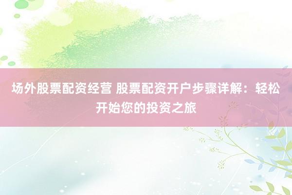 场外股票配资经营 股票配资开户步骤详解：轻松开始您的投资之旅