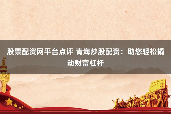 股票配资网平台点评 青海炒股配资：助您轻松撬动财富杠杆