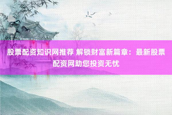 股票配资知识网推荐 解锁财富新篇章：最新股票配资网助您投资无忧