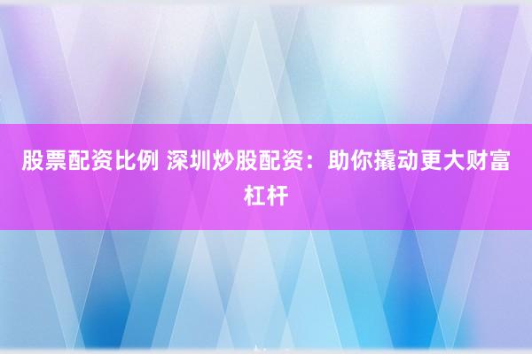 股票配资比例 深圳炒股配资：助你撬动更大财富杠杆
