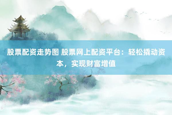 股票配资走势图 股票网上配资平台：轻松撬动资本，实现财富增值